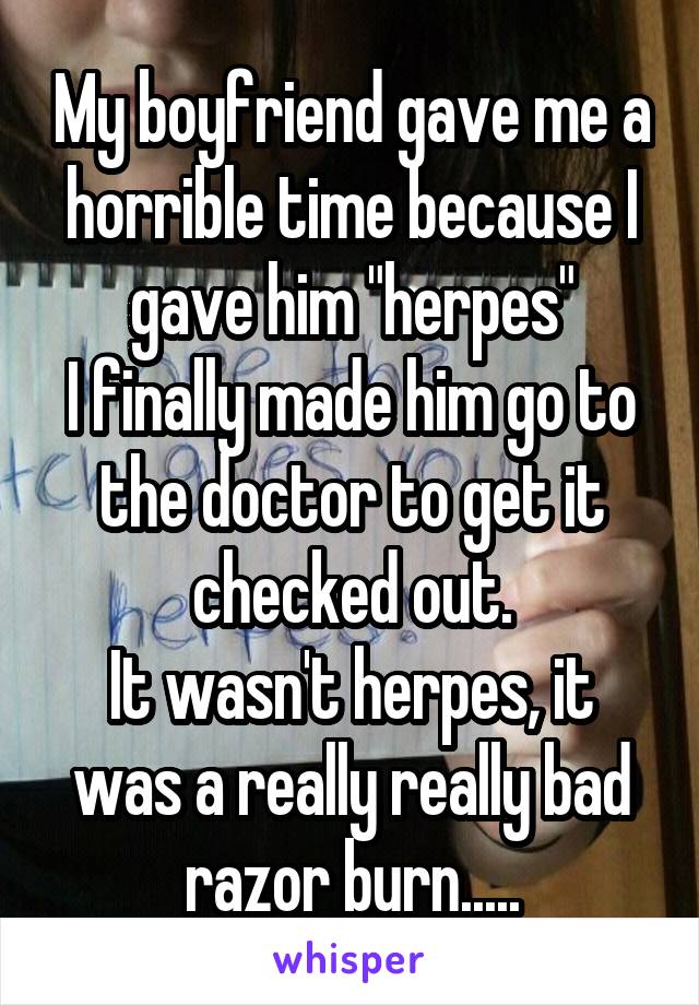 My boyfriend gave me a horrible time because I gave him "herpes"
I finally made him go to the doctor to get it checked out.
It wasn't herpes, it was a really really bad razor burn.....