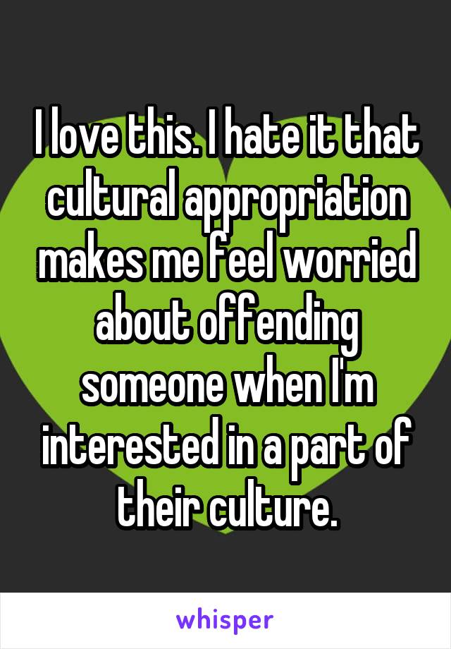 I love this. I hate it that cultural appropriation makes me feel worried about offending someone when I'm interested in a part of their culture.