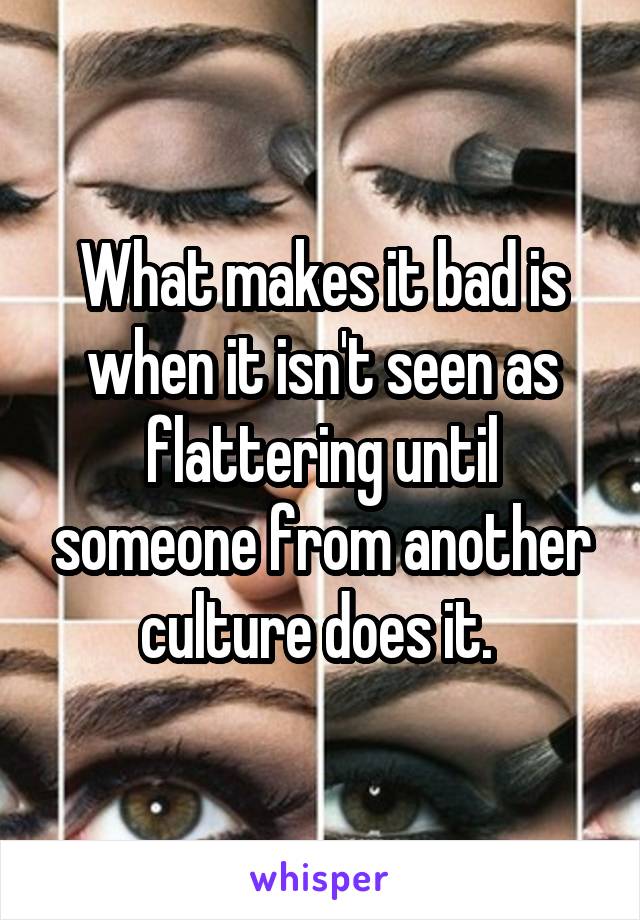 What makes it bad is when it isn't seen as flattering until someone from another culture does it. 