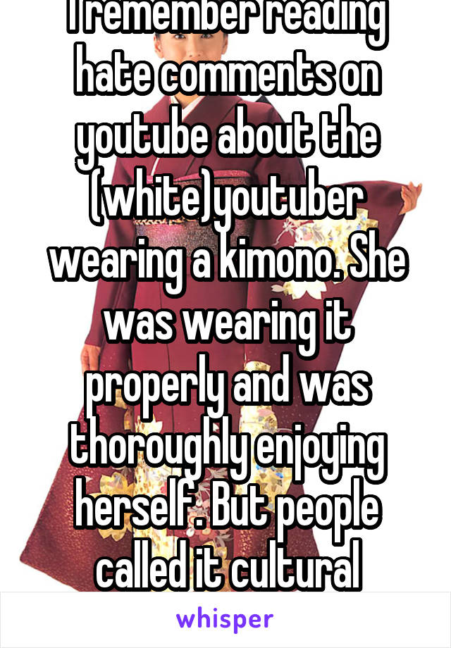 I remember reading hate comments on youtube about the (white)youtuber wearing a kimono. She was wearing it properly and was thoroughly enjoying herself. But people called it cultural appropriation.