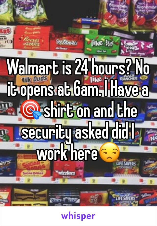 Walmart is 24 hours? No it opens at 6am. I Have a 🎯 shirt on and the security asked did I work here😒