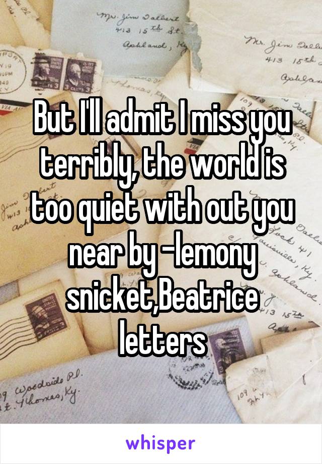 But I'll admit I miss you terribly, the world is too quiet with out you near by -lemony snicket,Beatrice letters