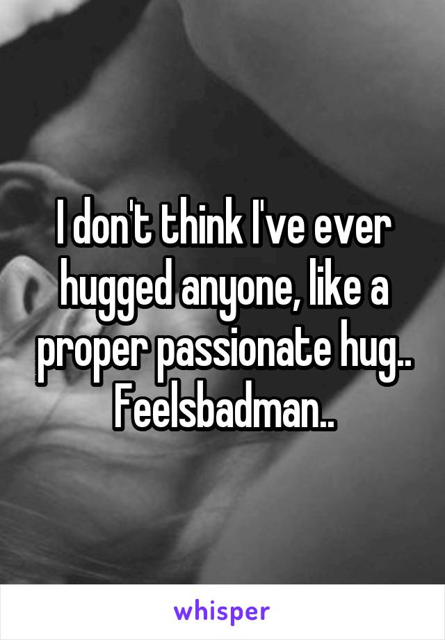 I don't think I've ever hugged anyone, like a proper passionate hug..
Feelsbadman..