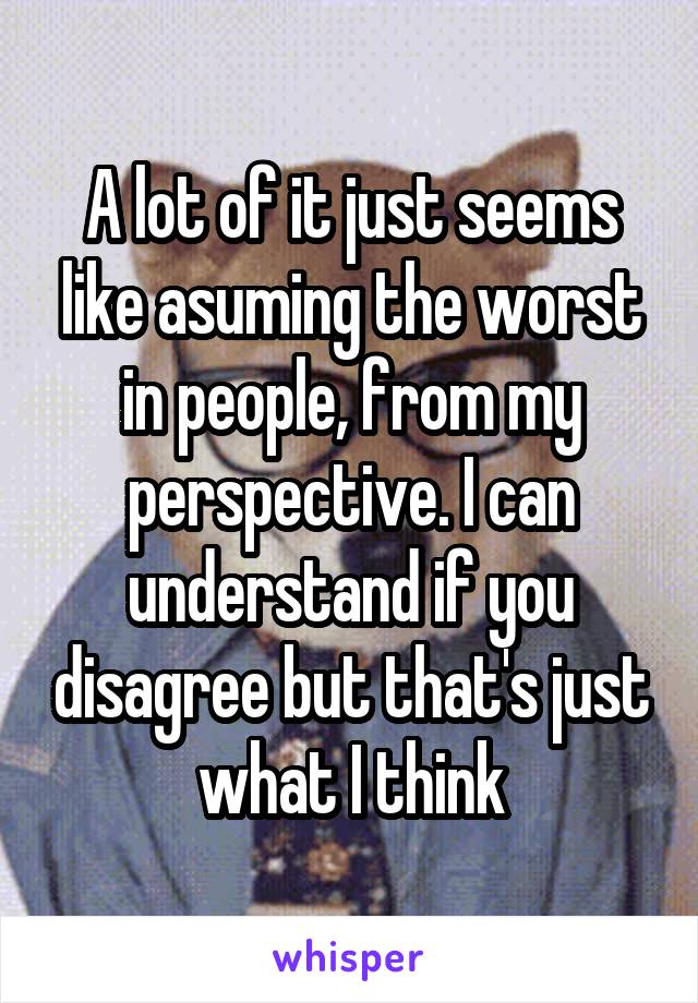 A lot of it just seems like asuming the worst in people, from my perspective. I can understand if you disagree but that's just what I think