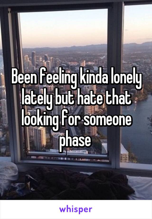 Been feeling kinda lonely lately but hate that looking for someone phase 