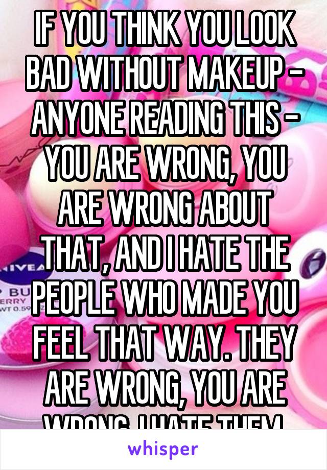 IF YOU THINK YOU LOOK BAD WITHOUT MAKEUP - ANYONE READING THIS - YOU ARE WRONG, YOU ARE WRONG ABOUT THAT, AND I HATE THE PEOPLE WHO MADE YOU FEEL THAT WAY. THEY ARE WRONG, YOU ARE WRONG, I HATE THEM.