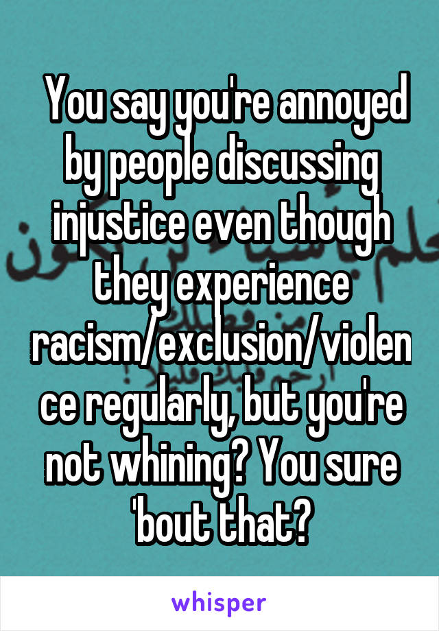  You say you're annoyed by people discussing injustice even though they experience racism/exclusion/violence regularly, but you're not whining? You sure 'bout that?