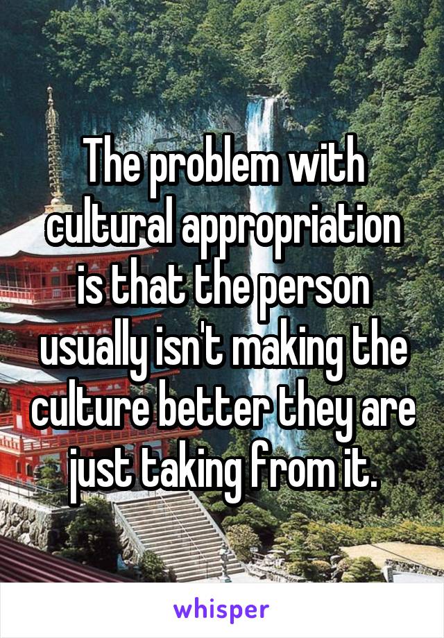 The problem with cultural appropriation is that the person usually isn't making the culture better they are just taking from it.