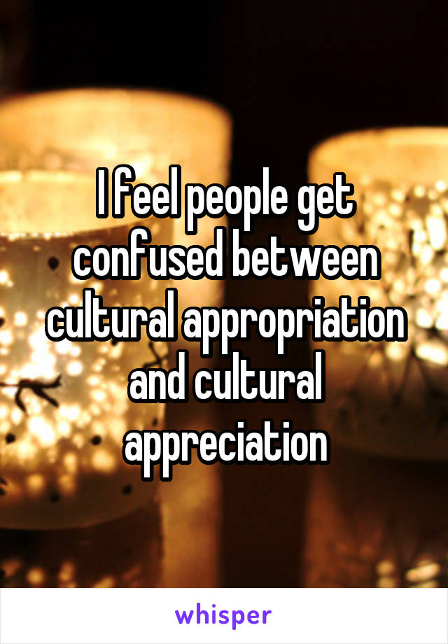 I feel people get confused between cultural appropriation and cultural appreciation