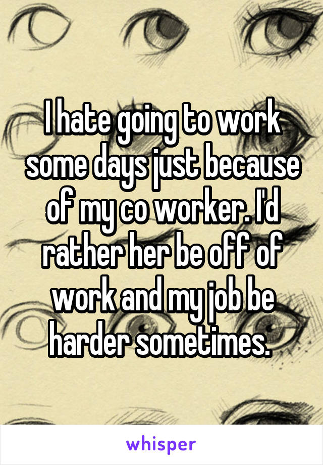 I hate going to work some days just because of my co worker. I'd rather her be off of work and my job be harder sometimes. 