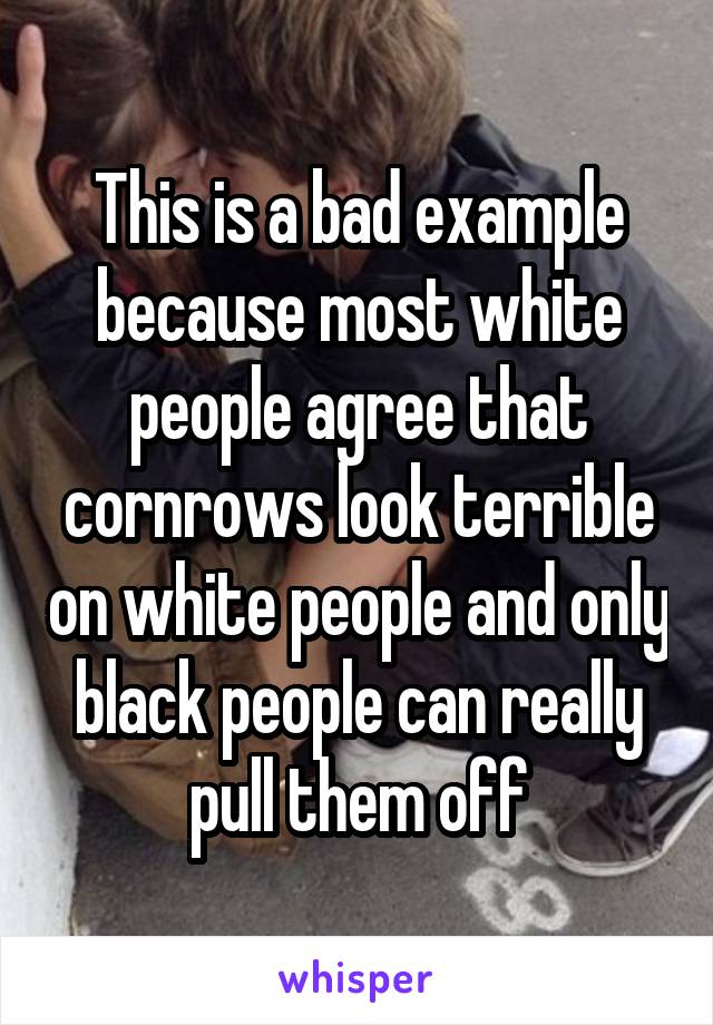 This is a bad example because most white people agree that cornrows look terrible on white people and only black people can really pull them off