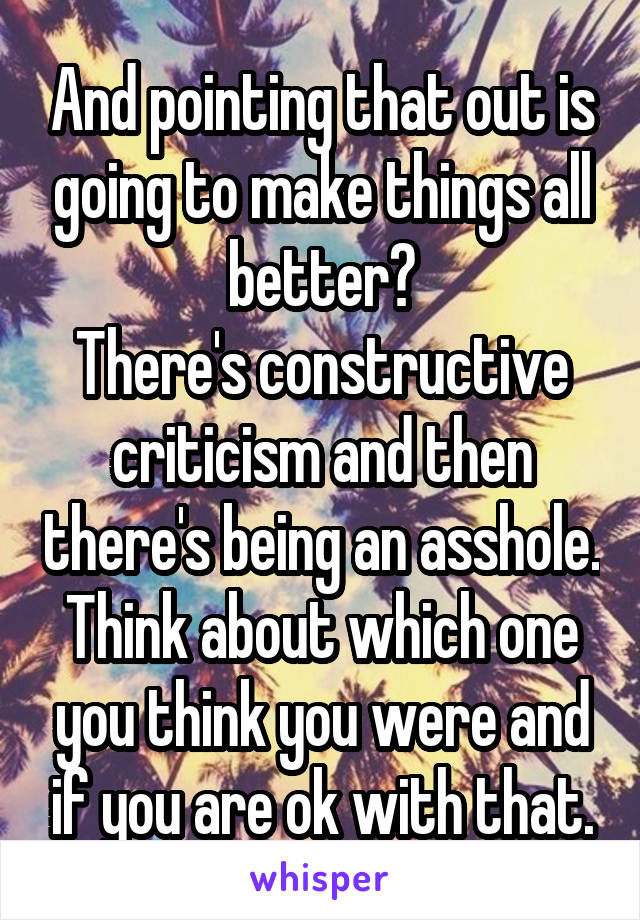 And pointing that out is going to make things all better?
There's constructive criticism and then there's being an asshole.
Think about which one you think you were and if you are ok with that.