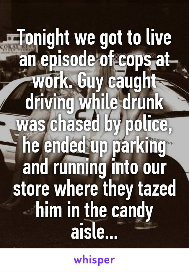 Tonight we got to live an episode of cops at work. Guy caught driving while drunk was chased by police, he ended up parking and running into our store where they tazed him in the candy aisle...