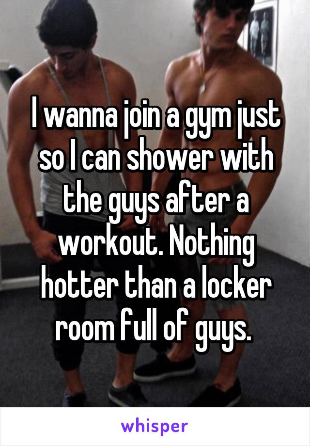 I wanna join a gym just so I can shower with the guys after a workout. Nothing hotter than a locker room full of guys. 