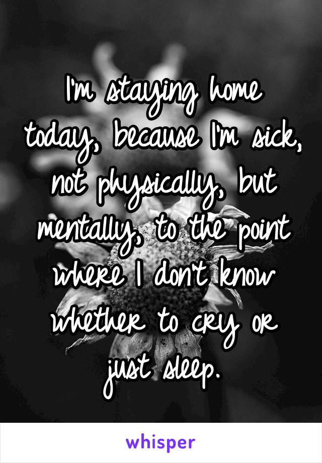 I'm staying home today, because I'm sick, not physically, but mentally, to the point where I don't know whether to cry or just sleep.