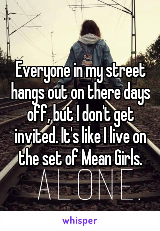 Everyone in my street hangs out on there days off, but I don't get invited. It's like I live on the set of Mean Girls.