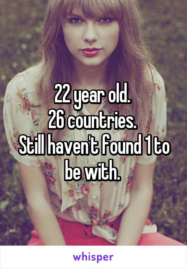 22 year old. 
26 countries. 
Still haven't found 1 to be with. 