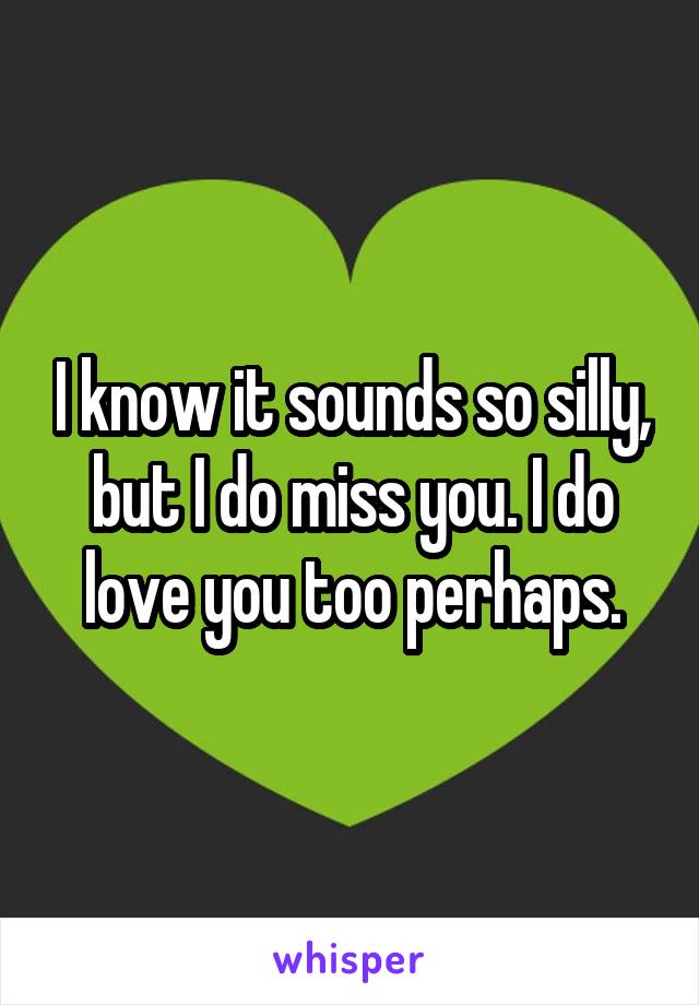 I know it sounds so silly, but I do miss you. I do love you too perhaps.