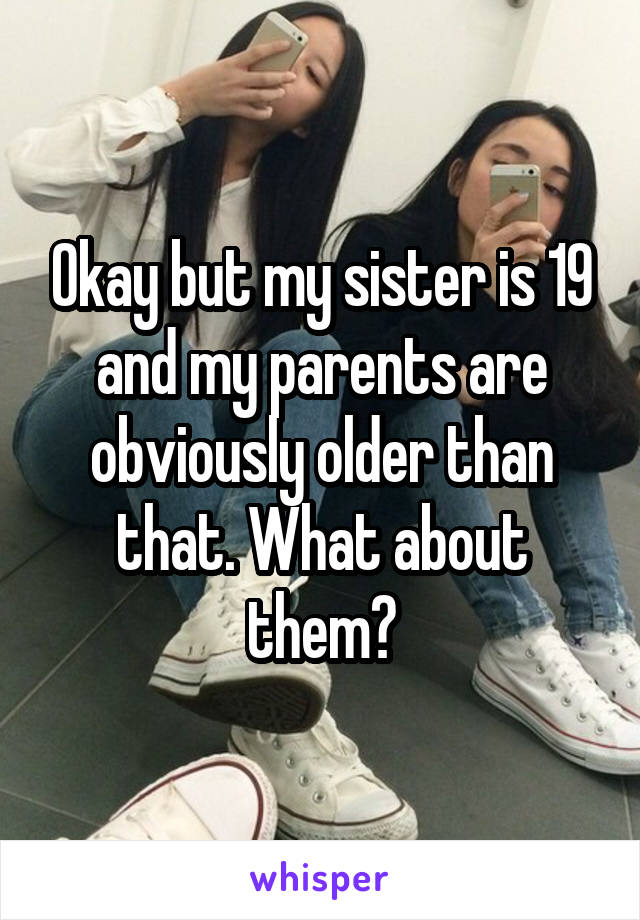 Okay but my sister is 19 and my parents are obviously older than that. What about them?