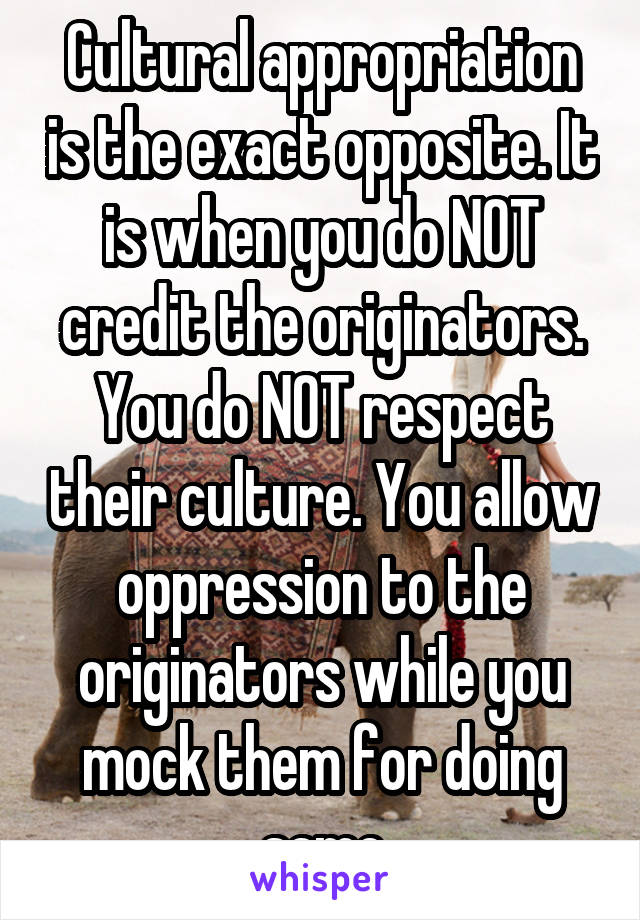 Cultural appropriation is the exact opposite. It is when you do NOT credit the originators.
You do NOT respect their culture. You allow oppression to the originators while you mock them for doing same