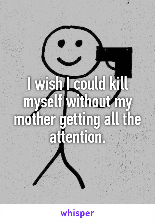 I wish I could kill myself without my mother getting all the attention.