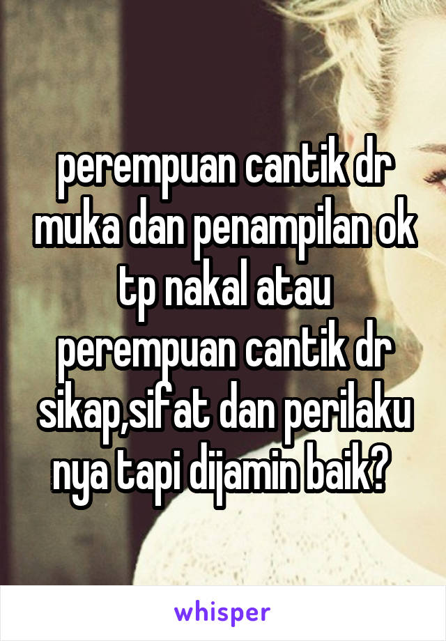 perempuan cantik dr muka dan penampilan ok tp nakal atau perempuan cantik dr sikap,sifat dan perilaku nya tapi dijamin baik? 