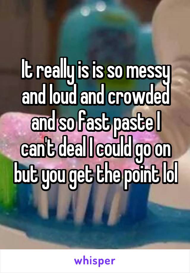 It really is is so messy and loud and crowded and so fast paste I can't deal I could go on but you get the point lol 