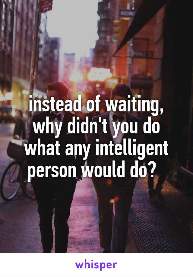 instead of waiting, why didn't you do what any intelligent person would do?  