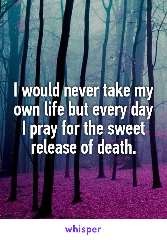 I would never take my own life but every day I pray for the sweet release of death.