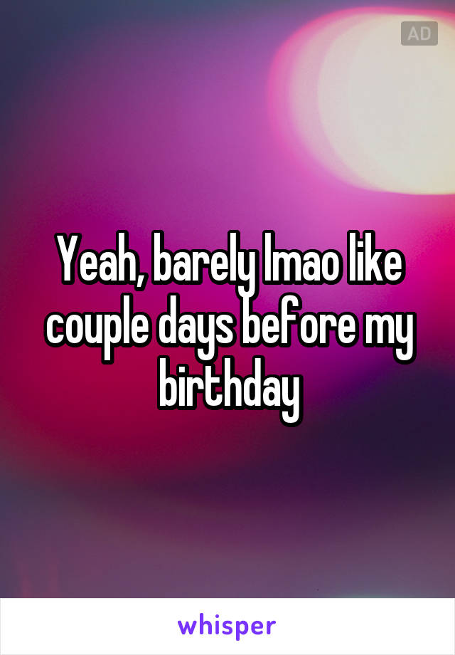 Yeah, barely lmao like couple days before my birthday