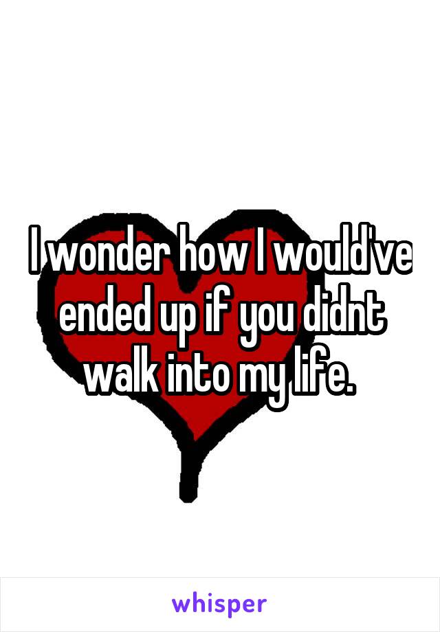 I wonder how I would've ended up if you didnt walk into my life. 