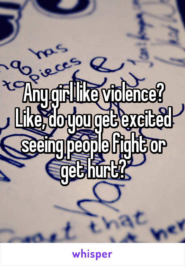 Any girl like violence? Like, do you get excited seeing people fight or get hurt?