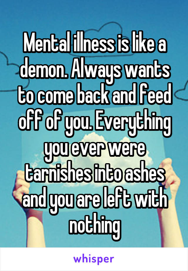 Mental illness is like a demon. Always wants to come back and feed off of you. Everything you ever were tarnishes into ashes and you are left with nothing