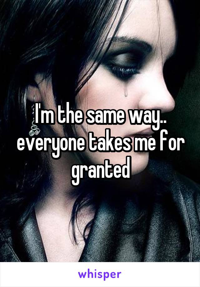 I'm the same way.. everyone takes me for granted