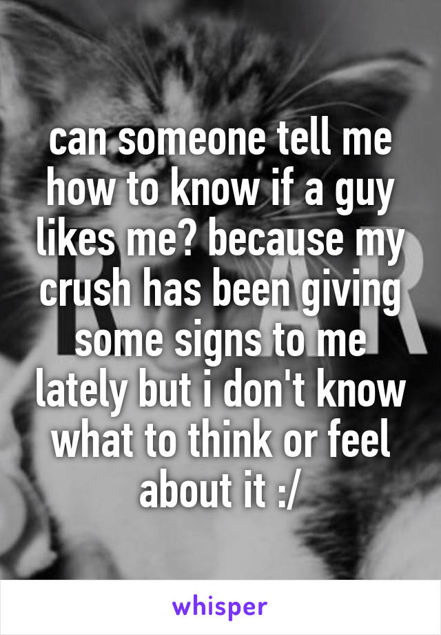 can someone tell me how to know if a guy likes me? because my crush has been giving some signs to me lately but i don't know what to think or feel about it :/