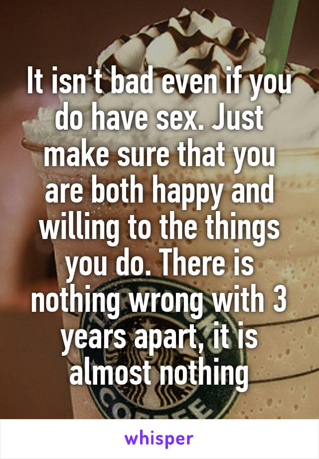 It isn't bad even if you do have sex. Just make sure that you are both happy and willing to the things you do. There is nothing wrong with 3 years apart, it is almost nothing