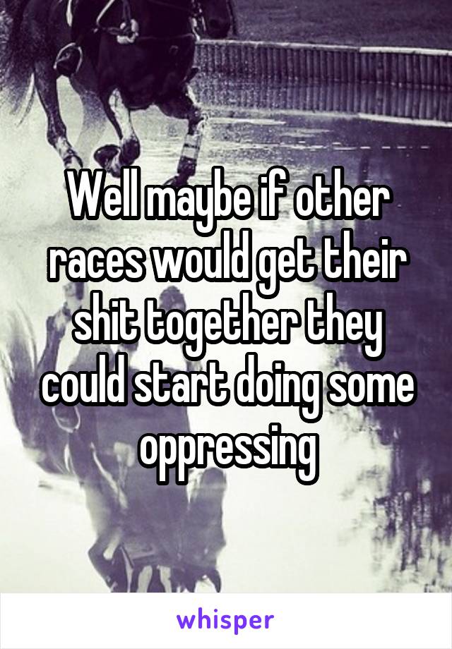 Well maybe if other races would get their shit together they could start doing some oppressing