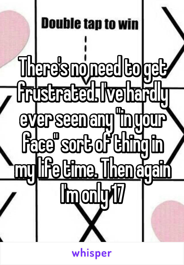 There's no need to get frustrated. I've hardly ever seen any "in your face" sort of thing in my life time. Then again I'm only 17