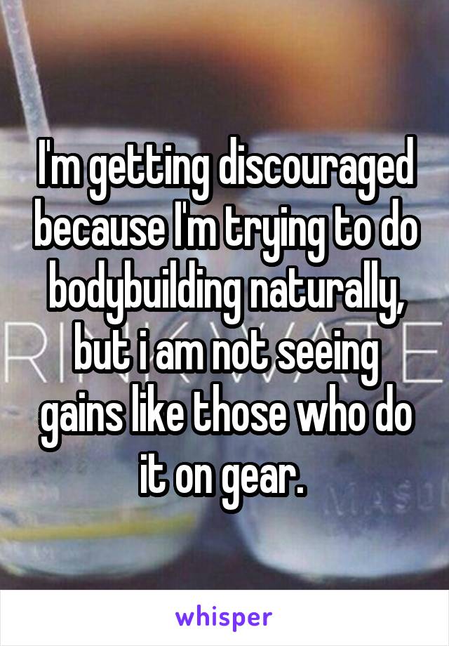 I'm getting discouraged because I'm trying to do bodybuilding naturally, but i am not seeing gains like those who do it on gear. 