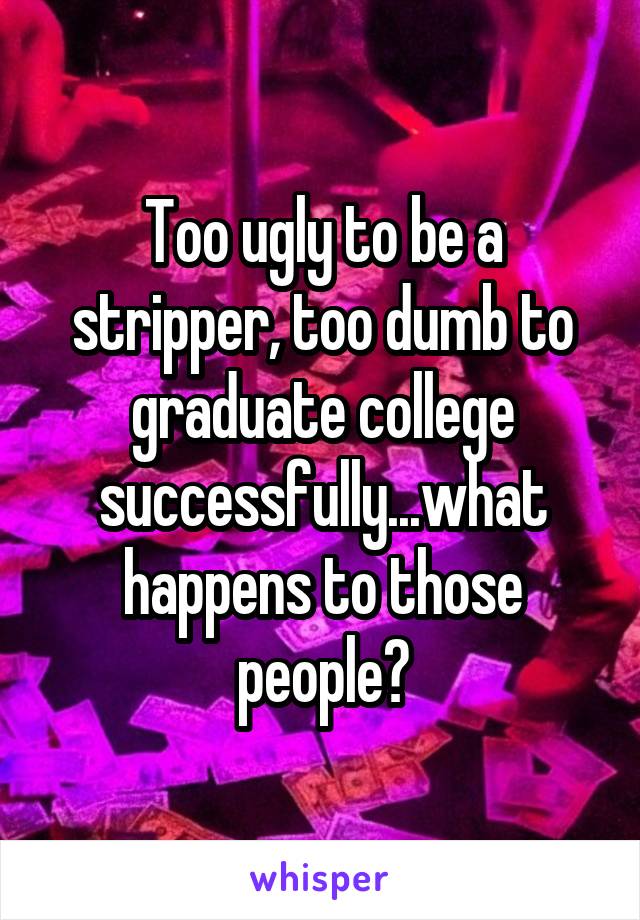 Too ugly to be a stripper, too dumb to graduate college successfully...what happens to those people?