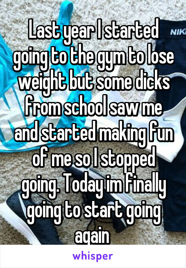 Last year I started going to the gym to lose weight but some dicks from school saw me and started making fun of me so I stopped going. Today im finally going to start going again 