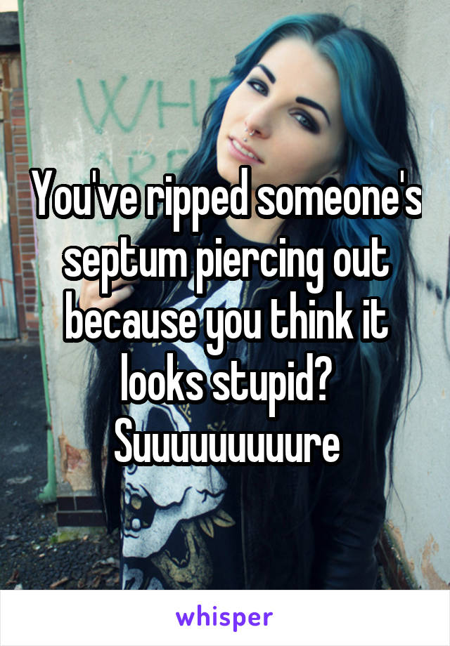 You've ripped someone's septum piercing out because you think it looks stupid? Suuuuuuuuure