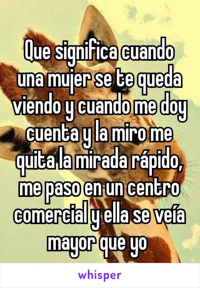 Que significa cuando una mujer se te queda viendo y cuando me doy cuenta y la miro me quita la mirada rápido, me paso en un centro comercial y ella se veía mayor que yo 