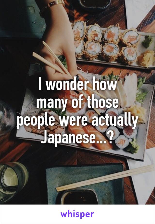 I wonder how
many of those
people were actually
Japanese...?