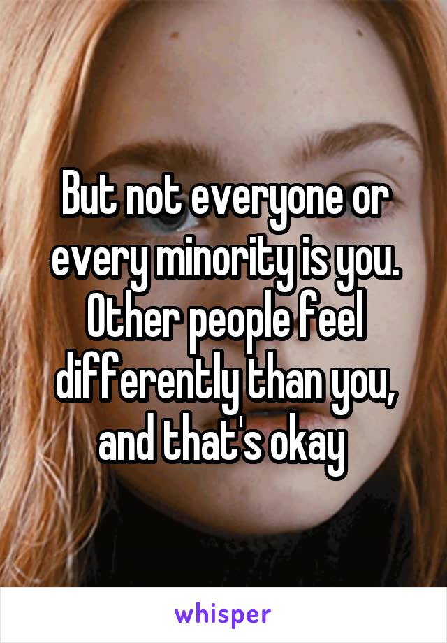 But not everyone or every minority is you. Other people feel differently than you, and that's okay 