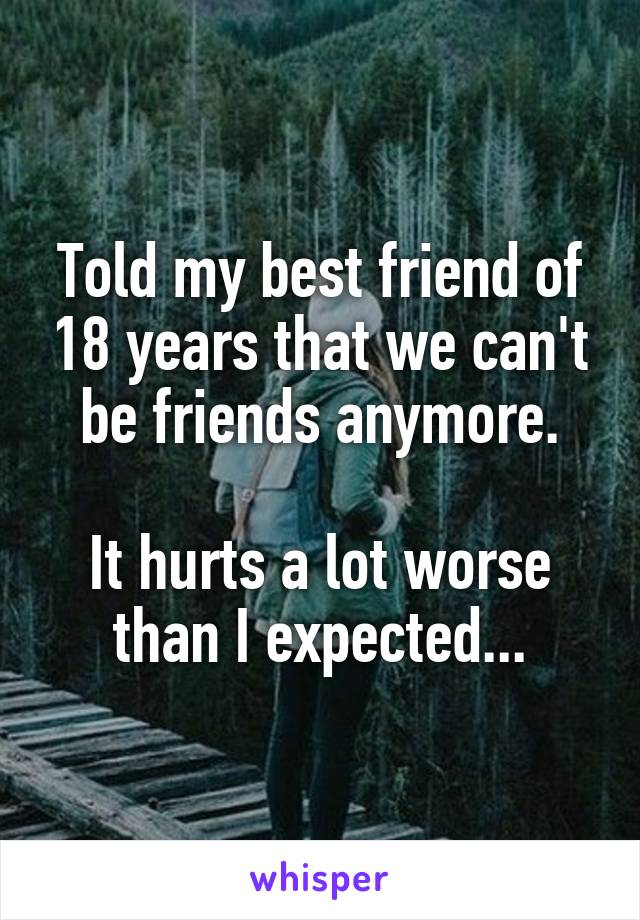 Told my best friend of 18 years that we can't be friends anymore.

It hurts a lot worse than I expected...