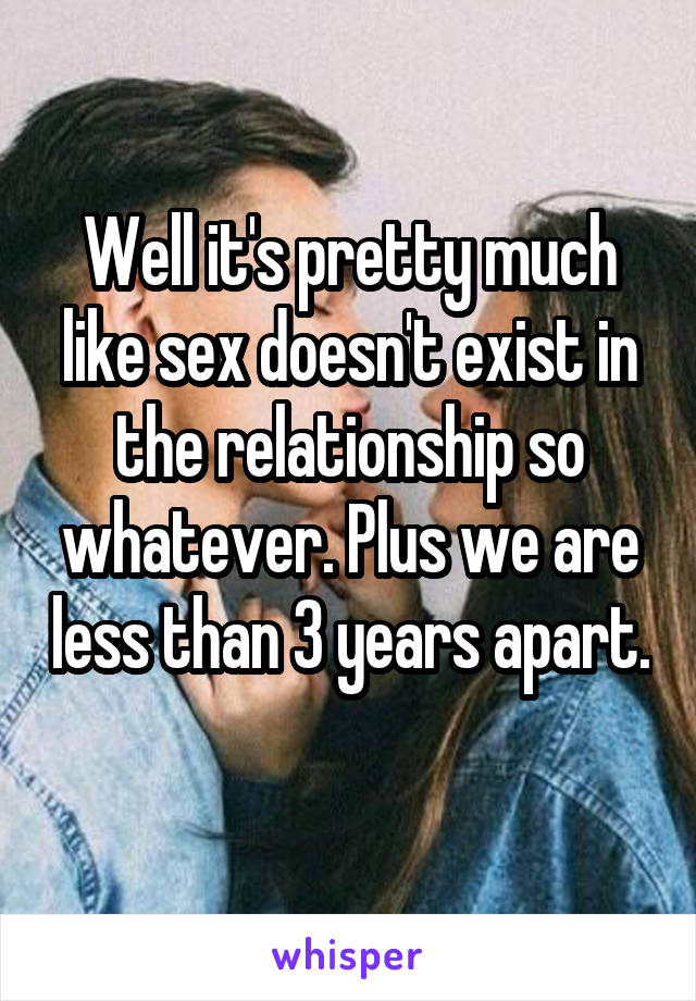 Well it's pretty much like sex doesn't exist in the relationship so whatever. Plus we are less than 3 years apart. 