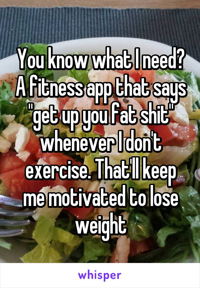 You know what I need? A fitness app that says "get up you fat shit" whenever I don't exercise. That'll keep me motivated to lose weight