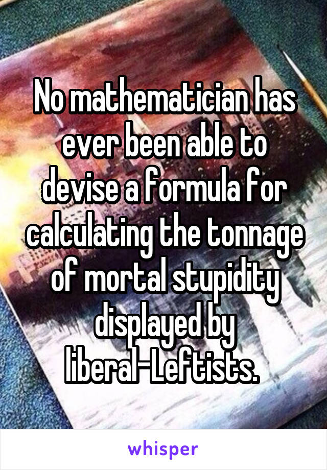 No mathematician has ever been able to devise a formula for calculating the tonnage of mortal stupidity displayed by liberal-Leftists. 