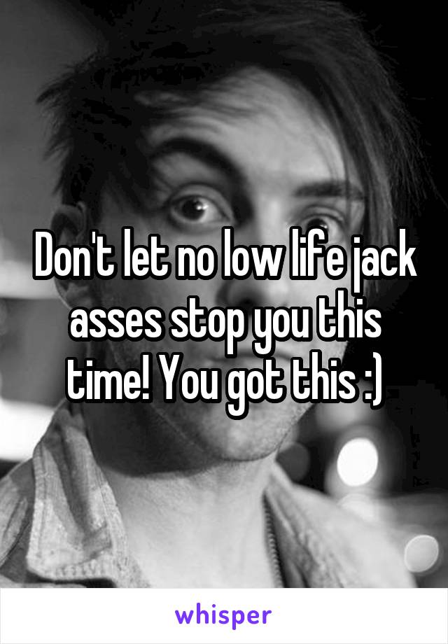 Don't let no low life jack asses stop you this time! You got this :)